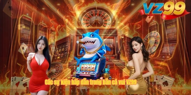 Bắn Cá Vui VZ99 – Trò Chơi Săn Cá Đổi Thưởng Hot Nhất 2026 Các sự kiện hấp dẫn trong bắn cá vui VZ99